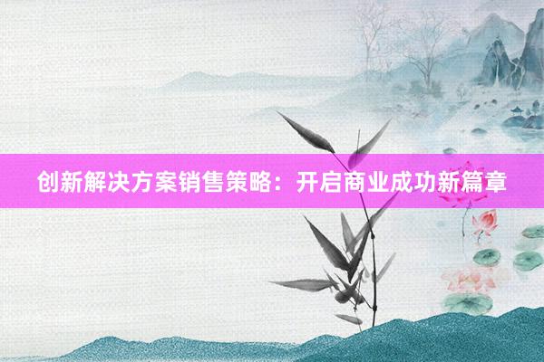 创新解决方案销售策略：开启商业成功新篇章