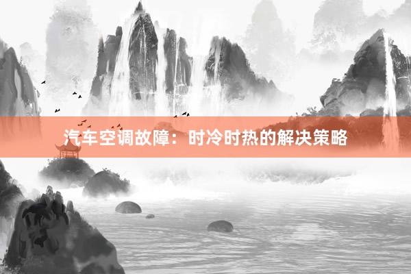 汽车空调故障：时冷时热的解决策略